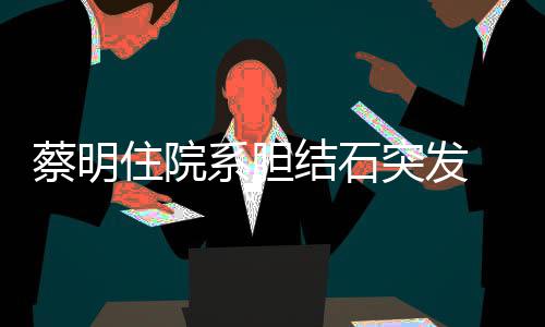 病突发定蔡明文报系胆住院情已结石经稳 发平安